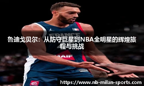 鲁迪戈贝尔：从防守巨星到NBA全明星的辉煌旅程与挑战